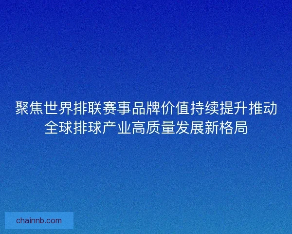聚焦世界排联赛事品牌价值持续提升推动全球排球产业高质量发展新格局 聚焦世界排联赛事品牌价值持续提升推动全球排球产业高质量发展新格局