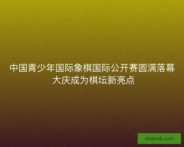 中国青少年国际象棋国际公开赛圆满落幕 大庆成为棋坛新亮点