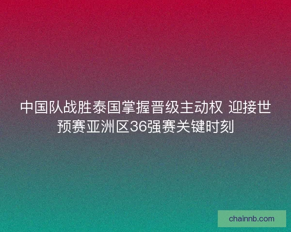 中国队战胜泰国掌握晋级主动权 迎接世预赛亚洲区36强赛关键时刻