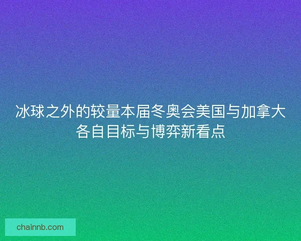 冰球之外的较量本届冬奥会美国与加拿大各自目标与博弈新看点