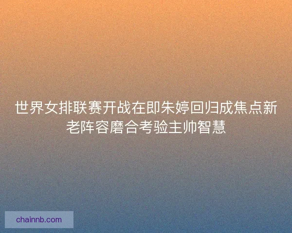 世界女排联赛开战在即朱婷回归成焦点新老阵容磨合考验主帅智慧