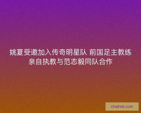 姚夏受邀加入传奇明星队 前国足主教练亲自执教与范志毅同队合作