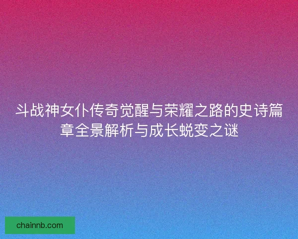 斗战神女仆传奇觉醒与荣耀之路的史诗篇章全景解析与成长蜕变之谜